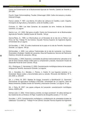 132
Variedades agrícolas tradicionales de Tenerife y La Palma
Bibliografía consultada.
Centro de Conservación de la Biodiversidad Agrícola de Tenerife, Cabildo de Tenerife. p
297-299.
Feucht, Vogel, Schimmelpfeng, Treutter, Zinkernagel. 2008. Cultivo de cerezos y ciruelos.
Editorial Omega.
Franco Jubete, F. 1991. Los titarros. El cultivo de Lathyrus en Castilla y León. España.
Consejería de Agricultura y Ganadería. Junta de Castilla y León.
Frutuoso, G. 1964. Las Islas Canarias: de saudades da terra. Instituto de Estudios
Canarios. La Laguna
García Luis, J.C. 2005. Del grano al goﬁo. Centro de Conservación de la Biodiversidad
Agrícola de Tenerife. Cabildo insular de Tenerife. 144 pp.
García-Pérez, A., 1999. La Vitivinicultura en el Noroeste de la isla de La Palma: Los
Vinos de Tea. Trabajo Fin de Carrera. Escuela Técnica Superior de Ingeniería Agraria.
Universidad de La Laguna.
Gil González, J. 1997. El cultivo tradicional de la papa en la isla de Tenerife. Asociación
Granate. La Laguna. 160 pp.
Gil-González, J. 2005. Los cultivos Tradicionales de la isla de Lanzarote. Los Granos:
Diversidad y Ecología. Cabildo de Lanzarote, Área de Presidencia, Servicio de Patrimonio
Histórico. Arrecife de Lanzarote. 258 pp.
Gil-González, J. 2008. Especies y variedades de plantas tradicionalmente cultivadas en la
isla de Gran Canaria: Bases orales para su comprensión y estudio. Asociación Insular de
Desarrollo Rural de Gran Canaria. 46 pp.
Gil, J. Rodríguez, C. Hernández, E. 2000. Caracterización morfológica básica de las papas
antiguas de Tenerife. Asociación Granate. La Laguna.
Gil, J., González, A.J., Morales, J., Perera, J., Castro, N. Las higueras canarias y su
diversidad: Bases orales y documentales para su estudio. Rincones del Atlántico. Nº 3,
año 2006. p. 250-257.
Gil, J. y Peña, M. 2001. Batatas de Anaga: Inventario e Identiﬁcación (I). Seminario
Permanente de Agricultura Ecológica (CSCCAA, Universidad de La Laguna), Área de
Medio Ambiente (Cabildo Insular de Tenerife) y Asociación Granate. La Laguna. 81 pp.
Gil, J. Peña, M. 2007. Las papas antiguas de Lanzarote: caracterización morfológica
básica. ADER-LAN.
Gómez León, C. 2002. “Entre Catana y Andrés, los trigos sembraré”. El cultivo del trigo en
las medianías de La Orotava. El Pajar. Cuaderno de etnografía canaria, nº 13: 4-25.
González, I. 2010. Caracterización morfológica y multiplicación de variedades locales de
calabazas “Cucurbita sp”. Trabajo Fin de Carrera. Escuela Técnica Superior de Ingeniería
asaga febrero.indd 132 17/02/2012 13:52:05
 