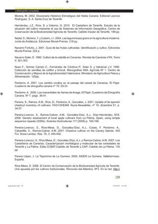 134
Variedades agrícolas tradicionales de Tenerife y La Palma
Bibliografía consultada.
Morera, M. 2002. Diccionario Histórico Etimológico del Habla Canaria. Editorial Leoncio
Rodríguez, S. A. Santa Cruz de Tenerife.
Hernández, J.Z., Ríos, D. y Celorrio, G. 2010. El Castañero de Tenerife. Estudio de la
situación del cultivo mediante el uso de Sistemas de Información Geográﬁca. Centro de
Coservación de la Biodiversidad Agrícola de Tenerife. Cabildo Insular de Tenerife. 189 pp.
Nadal, S.; Moreno, T. y Cubero, J.I. 2004. Las leguminosas grano en la agricultura moderna.
Junta de Andalucía. Ediciones Mundi-Prensa. 318 pp.
Navarro Fortuño, J. 2001. Guía de las frutas cultivadas. Identiﬁcación y cultivo. Ediciones
Mundi-Prensa. 224 p.
Navarro Soler, D. 1880. Cultivo de la cebolla en Canarias. Revista de Canarias nº45, Tomo
II: 301-303.
Nuez F., Gómez Campo C., Fernández de Córdova P., Soler S. y Valcárcel J.V. 1999.
Colección de semillas de coliﬂor y bróculi. Monografías INIA: Agrícola Nº 1. Centro de
Conservación y Mejora de la Agrodiversidad Valenciana. Ministerio de Agricultura Pesca y
Alimentación. 120pp.
Perdomo, A. 2001. Los cambio ocultos en el paisaje del cereal de Canarias. El Pajar.
Cuaderno de etnografía canaria nº 10: 29-33.
Perdomo,A. 2000. Los manantiales de ñames deAnaga. El Pajar: Cuaderno de Etnografía
Canaria. Nº 7. pags. 36-41.
Pereira, S., Ramos, A.M., Ríos, D., Perdomo, A., González, J. 2001. Update of de spanish
chestnut inventory of cultivars. FAO-CIHEAM. Nucis-Newsletter, nº 10, diciembre 01. p.
34-37.
Pereira-Lorenzo, S., Ramos-Cabrer, A.M., González-Díaz, A.J., Díaz-Hernández, M.B.
2008. Genetic assessment of local apple cultivars from La Palma, Spain, using simple
sequence repeats (SSRs). Scientia Horticulturae 117 (2008) p. 160-166.
Pereira-Lorenzo, S., Ríos-Mesa, D., González-Díaz, A.J., Cubas, F. Perdomo, A.,
Calzadilla, C., Ramos-Cabrer, A.M. 2001. Chestnut cultivar on the Canary Islands. 445
For. Snow Landsc. Res. 76, 3: 445-450.
Pereira-Lorenzo, S.; Ríos-Mesa, D.; González Díaz, A.J. y Ramos-Cabrer, A.M. 2007. Los
Castañeros de Canarias. Caracterización morfológica y molecular de las variedades de
Tenerife y La Palma. Edita CCBAT-Cabildo de Tenerife y CAP- Cabildo de La Palma. 135
pp.
Perera López, J. La Toponimia de La Gomera. 2005. AIDER La Gomera. Vallehermoso.
España.
Ríos-Mesa, D. 2006. El Centro de Conservación de la Biodiversidad Agrícola de Tenerife.
Una apuesta por los cultivos tradicionales. Rincones del Atlántico, Nº3. En la red: http://
asaga febrero.indd 134 17/02/2012 13:52:05
 