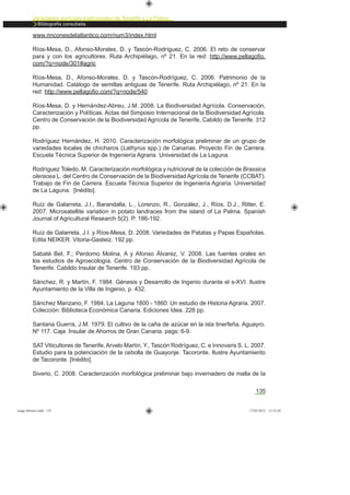 135
Variedades agrícolas tradicionales de Tenerife y La Palma
Bibliografía consultada.
www.rinconesdelatlantico.com/num3/index.html
Ríos-Mesa, D., Afonso-Morales, D. y Tascón-Rodríguez, C. 2006. El reto de conservar
para y con los agricultores. Ruta Archipiélago, nº 21. En la red: http://www.pellagoﬁo.
com/?q=node/301#agric
Ríos-Mesa, D., Afonso-Morales, D. y Tascón-Rodríguez, C. 2006. Patrimonio de la
Humanidad. Catálogo de semillas antiguas de Tenerife. Ruta Archipiélago, nº 21. En la
red: http://www.pellagoﬁo.com/?q=node/540
Ríos-Mesa, D. y Hernández-Abreu, J.M. 2008. La Biodiversidad Agrícola. Conservación,
Caracterización y Políticas. Actas del Simposio Internacional de la Biodiversidad Agrícola.
Centro de Conservación de la Biodiversidad Agrícola de Tenerife, Cabildo de Tenerife. 312
pp.
Rodríguez Hernández, H. 2010. Caracterización morfológica preliminar de un grupo de
variedades locales de chícharos (Lathyrus spp.) de Canarias. Proyecto Fin de Carrera.
Escuela Técnica Superior de Ingeniería Agraria. Universidad de La Laguna.
Rodríguez Toledo, M. Caracterización morfológica y nutricional de la colección de Brassica
oleracea L. del Centro de Conservación de la Biodiversidad Agrícola de Tenerife (CCBAT).
Trabajo de Fin de Carrera. Escuela Técnica Superior de Ingeniería Agraria. Universidad
de La Laguna. [Inédito].
Ruíz de Galarreta, J.I., Barandalla, L., Lorenzo, R., González, J., Ríos, D.J., Ritter, E.
2007. Microsatellite variation in potato landraces from the island of La Palma. Spanish
Journal of Agricultural Research 5(2). P. 186-192.
Ruíz de Galarreta, J.I. y Ríos-Mesa, D. 2008. Variedades de Patatas y Papas Españolas.
Edita NEIKER. Vitoria-Gasteiz. 192 pp.
Sabaté Bel, F.; Perdomo Molina, A y Afonso Álvarez, V. 2008. Las fuentes orales en
los estudios de Agroecología. Centro de Conservación de la Biodiversidad Agrícola de
Tenerife. Cabildo Insular de Tenerife. 193 pp.
Sánchez, R. y Martín, F. 1984. Génesis y Desarrollo de Ingenio durante el s-XVI. Ilustre
Ayuntamiento de la Villa de Ingenio, p. 432.
Sánchez Manzano, F. 1984. La Laguna 1800 - 1860: Un estudio de Historia Agraria. 2007.
Colección: Biblioteca Económica Canaria. Ediciones Idea. 228 pp.
Santana Guerra, J.M. 1979. El cultivo de la caña de azúcar en la isla tinerfeña. Aguayro.
Nº 117. Caja Insular de Ahorros de Gran Canaria. pags: 6-9.
SAT Viticultores de Tenerife,Arvelo Martín, Y., Tascón Rodríguez, C. e Innovaris S. L. 2007.
Estudio para la potenciación de la cebolla de Guayonje. Tacoronte. Ilustre Ayuntamiento
de Tacoronte. [Inédito].
Siverio, C. 2008. Caracterización morfológica preliminar bajo invernadero de malla de la
asaga febrero.indd 135 17/02/2012 13:52:05
 