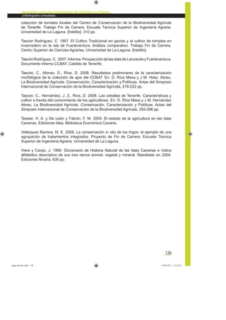 136
Variedades agrícolas tradicionales de Tenerife y La Palma
Bibliografía consultada.
colección de tomates locales del Centro de Conservación de la Biodiversidad Agrícola
de Tenerife. Trabajo Fin de Carrera. Escuela Técnica Superior de Ingeniería Agraria.
Universidad de La Laguna. [Inédito]. 310 pp.
Tascón Rodríguez, C. 1997. El Cultivo Tradicional en gavias y el cultivo de tomates en
invernadero en la isla de Fuerteventura. Análisis comparativo. Trabajo Fin de Carrera.
Centro Superior de Ciencias Agrarias, Universidad de La Laguna. [Inédito].
TascónRodríguez, C. 2007. Informe: Prospecciónde lasislasde LanzaroteyFuerteventura.
Documento Interno CCBAT. Cabildo de Tenerife.
Tascón, C., Afonso, D., Ríos, D. 2008. Resultados preliminares de la caracterización
morfológica de la colección de ajos del CCBAT. En: D. Ríos Mesa y J M. Hdez. Abreu.
La Biodiversidad Agrícola. Conservación, Caracterización y Políticas. Actas del Simposio
Internacional de Conservación de la Biodiversidad Agrícola, 218-222 pp.
Tascón, C., Hernández, J. Z., Ríos, D. 2008. Las cebollas de Tenerife. Características y
cultivo a través del conocimiento de los agricultores. En: D. Ríos Mesa y J M. Hernández
Abreu. La Biodiversidad Agrícola. Conservación, Caracterización y Políticas. Actas del
Simposio Internacional de Conservación de la Biodiversidad Agrícola, 293-296 pp.
Tessier, H. A. y De León y Falcón, F. M. 2005. El estado de la agricultura en las Islas
Canarias. Ediciones Idea. Biblioteca Económica Canaria.
Velázquez Barrera, M. E. 2006. La conservación in situ de los trigos: el ejemplo de una
agrupación de tratamientos integrados. Proyecto de Fin de Carrera: Escuela Técnica
Superior de Ingeniería Agraria. Universidad de La Laguna.
Viera y Cavijo, J. 1866. Diccionario de Historia Natural de las Islas Canarias e índice
alfábetico descriptivo de sus tres reinos animal, vegetal y mineral. Reeditado en 2004.
Ediciones Nivaria. 639 pp.
asaga febrero.indd 136 17/02/2012 13:52:05
 