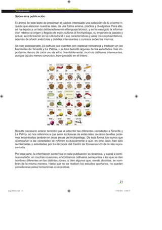 21
Variedades agrícolas tradicionales de Tenerife y La Palma
Introducción
Sobre esta publicación
El ánimo de este texto es presentar al público interesado una selección de la enorme ri-
queza que atesoran nuestras islas, de una forma amena, práctica y divulgativa. Para ello,
se ha dejado a un lado deliberadamente el lenguaje técnico, y se ha escogido la informa-
ción relativa al origen y llegada de estos cultivos al Archipiélago, su importancia pasada y
actual, su imbricación en la cultura local o sus características y usos más representativos,
además de añadir anécdotas y detalles interesantes o curiosos sobre los mismos.
Se han seleccionado 33 cultivos que cuentan con especial relevancia y tradición en las
Medianías de Tenerife y La Palma, y se han descrito algunas de las variedades más im-
portantes dentro de cada uno de ellos. Inevitablemente, muchos cultivares interesantes,
aunque quizás menos conocidos, han quedado en el tintero.
Resulta necesario aclarar también que al adscribir las diferentes variedades a Tenerife y
La Palma, no nos referimos a que sean exclusivas de estas islas: muchas de ellas pode-
mos encontrarlas también en otras zonas del Archipiélago. De esta forma, los iconos que
acompañan a las variedades se reﬁeren exclusivamente a que, en este caso, han sido
recolectadas y estudiadas por los técnicos del Centro de Conservación de la isla repre-
sentada.
Por otra parte, la información contenida en esta publicación es dinámica, y sujeta a conti-
nua revisión: en muchas ocasiones, encontramos cultivares semejantes a los que se dan
nombres diferentes en las distintas zonas; o bien algunos que, siendo distintos, se nom-
bran de la misma manera. Hasta que no se realicen los estudios oportunos, no pueden
considerarse estas homonimias o sinonimias.
asaga febrero.indd 21 17/02/2012 13:40:37
 