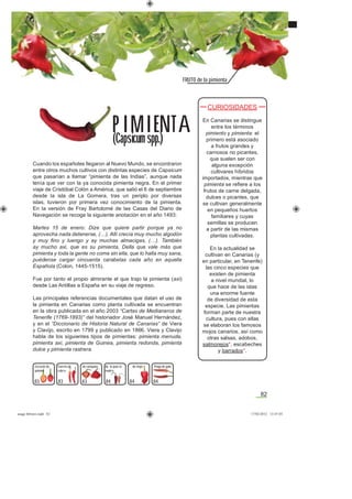 82
FRUTO de la pimienta
83
Cuando los españoles llegaron al Nuevo Mundo, se encontraron
entre otros muchos cultivos con distintas especies de Capsicum
que pasarían a llamar “pimienta de las Indias”, aunque nada
tenía que ver con la ya conocida pimienta negra. En el primer
viaje de Cristóbal Colón a América, que salió el 6 de septiembre
desde la isla de La Gomera, tras un periplo por diversas
islas, tuvieron por primera vez conocimiento de la pimienta.
En la versión de Fray Bartolomé de las Casas del Diario de
Navegación se recoge la siguiente anotación en el año 1493:
Martes 15 de enero: Dize que quiere partir porque ya no
aprovecha nada detenerse, (…). Allí crecía muy mucho algodón
y muy ﬁno y luengo y ay muchas almacigas, (…). También
ay mucho axi, que es su pimienta, Della que vale más que
pimienta y toda la gente no come sin ella, que lo halla muy sana,
puédense cargar cincuenta carabelas cada año en aquella
Española (Colon, 1445-1515).
Fue por tanto el propio almirante el que trajo la pimienta (axi)
desde Las Antillas a España en su viaje de regreso.
Las principales referencias documentales que datan el uso de
la pimienta en Canarias como planta cultivada se encuentran
en la obra publicada en el año 2003 “Cartas de Medianeros de
Tenerife (1769-1893)” del historiador José Manuel Hernández,
y en el “Diccionario de Historia Natural de Canarias” de Viera
y Clavijo, escrito en 1799 y publicado en 1866. Viera y Clavijo
habla de los siguientes tipos de pimientas: pimienta menuda,
pimienta axi, pimienta de Guinea, pimienta redonda, pimienta
dulce y pimienta rastrera.
CURIOSIDADES
En Canarias se distingue
entre los términos
pimiento y pimienta: el
primero está asociado
a frutos grandes y
carnosos no picantes,
que suelen ser con
alguna excepción
cultivares híbridos
importados, mientras que
pimienta se reﬁere a los
frutos de carne delgada,
dulces o picantes, que
se cultivan generalmente
en pequeños huertos
familiares y cuyas
semillas se producen
a partir de las mismas
plantas cultivadas.
En la actualidad se
cultivan en Canarias (y
en particular, en Tenerife)
las cinco especies que
existen de pimienta
a nivel mundial, lo
que hace de las islas
una enorme fuente
de diversidad de esta
especie. Las pimientas
forman parte de nuestra
cultura, pues con ellas
se elaboran los famosos
mojos canarios, así como
otras salsas, adobos,
salmorejos*, escabeches
y barrados*.
PIMIENT A
(Capsicum spp.)
83 83 84 84
de campana
84
de la puta la
madre
Pinga de gatoCuerno de
cabra
Corazón de
paloma
de mojo
asaga febrero.indd 82 17/02/2012 13:47:03
 