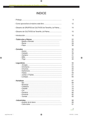 7
Variedades agrícolas tradicionales de Tenerife y La Palma
Indice.
INDICE
- Prólogo........................................................................................
- Como aprovechar al máximo este libro ......................................
- Glosario de GRUPOS de CULTIVOS de Tenerife y la Palma.....
- Glosario de CULTIVOS de Tenerife y la Palma...........................
- Introducción ................................................................................
- Tubérculos y Raíces .................................................................
- Batata o Boniato .......................................................
- Ñame .........................................................................
- Papa ..........................................................................
- Cereales ....................................................................................
- Avena .............................................................................
- Cebada ..........................................................................
- Centeno .........................................................................
- Millo ................................................................................
- Trigo ...............................................................................
- Legumbres.................................................................................
- Arvejas............................................................................
- Chícharos........................................................................
- Chochos..........................................................................
- Garbanzos.......................................................................
- Habas..............................................................................
- Judías o Frijoles..............................................................
- Lentejas...........................................................................
- Hortalizas ...................................................................................
- Ajo ..................................................................................
- Bubango .........................................................................
- Calabaza ........................................................................
- Cebolla ...........................................................................
- Col ..................................................................................
- Pantana ..........................................................................
- Pimienta .........................................................................
- Tomate ...........................................................................
- Industriales ............................................................................
- Azafrán de la tierra .........................................................
- Caña dulce .....................................................................
9
12
14
15
16
22
23
28
30
36
37
39
41
43
46
50
51
53
55
57
59
61
65
67
68
71
73
75
78
80
82
85
88
89
91
asaga febrero.indd 7 17/02/2012 13:40:00
 