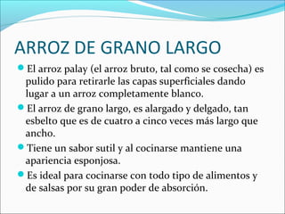 ARROZ DE GRANO LARGO
El arroz palay (el arroz bruto, tal como se cosecha) es

pulido para retirarle las capas superficiales dando
lugar a un arroz completamente blanco.
El arroz de grano largo, es alargado y delgado, tan
esbelto que es de cuatro a cinco veces más largo que
ancho.
Tiene un sabor sutil y al cocinarse mantiene una
apariencia esponjosa.
Es ideal para cocinarse con todo tipo de alimentos y
de salsas por su gran poder de absorción.

 