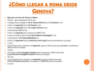 ¿CÓMO LLEGAR A ROMA DESDE
              GENOVA?
   Ruta por carretera de Génova a Roma
   502 km - aproximadamente 4h 41 min
   1.Dirígete hacia el oeste en Via P. Thaon di Revel hacia Via Fiume0,1 km
   2.Gira a la izquierda hacia Via Fiume0,1 km
   3.Gira a la izquierda hacia Via Luigi Cadorna0,2 km
   4.Continúa por SS1.0,6 km
   5.Gira a la izquierda para continuar por SS15,2 km
   6.Toma el ramal en dirección Li Orno/Milano/Ventimiglia0,1 km
   7.Incorpórate a Via Gianni Ribaldone8 m
   8.Gira a la izquierda hacia Cavalcavia Carlo NegriCarretera parcialmente con peajes
   1,5 km
   9.En la bifurcación, mantente a la izquierda; sigue las indicaciones para Livorno e incorpórate a
    A12Carretera con peajes
   125 km
   10.Toma la salida Viareggio-Camaiore para incorporarte a A11 en dirección
    Lucca/Firenze/Viareggio/CamaioreCarretera con peajes
   20,1 km
   11.En la bifurcación, mantente a la izquierda; sigue las indicaciones para
    E76/A11/Firenze/Lucca Est e incorpórate a A11/E76Carretera con peajes
   61,8 km
 