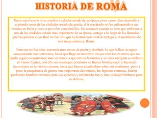 Roma nació como otras muchas ciudades-estado de su época, poco a poco fue creciendo y
   copiando cosas de las ciudades-estado de grecia, al ir creciendo se fue enfrentando a sus
vecinos en Italia y poco a poco fue venciéndoles, fue entonces cuando se tubo que enfrentar a
  una de las ciudades-estado mas importante de su época, cartago a lo largo de las llamadas
 guerras púnicas cuyo final no fue otro que la destrucción total de cartago y el nacimiento de
                                  una mega potencia, Roma.

    Pero eso no fue todo, aun tenía mas ansias de poder y dominio, lo que la llevo a seguir
  conquistando mas territorios, hasta que llego un momento en que eran tan extensos que no
podía seguir conquistando mas sin temor a que otro se levantara y se viera obligada a combatir
     en varios frentes, con ello sus enemigos exteriores se fueron fortaleciendo y haciendo
  incursiones en territorio romano, hasta que fueron asentándose sobre sus territorios, poco a
    poco la maquinaria de guerra mas importante del mundo, las legiones romanas, fueron
perdiendo hombres romanos para sus ejercitos y reclutando mas y mas soldador bárbaros para
                                           su defensa.
 