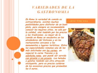 En Roma la variedad de comida es
extraordinaria, existen muchas           CARNE TOSCANA
posibilidades para disfrutar de un buen
plato, pero siempre es recomendable
conocer los mejores sitios, no solo por
la calidad, sino también por los precios
y las tradiciones. Lo mejor de la
comida en Roma se encuentra en los
alrededores del Vaticano y en los
restaurantes cercanos a los
monumentos o lugares turísticos. Entre
las especialidades romanas una de las
más solicitadas son las carnes, en
especial la carne Toscana y la
salchicha roma, que puede ser servida
con picante o sin picante. Los helados
o gelatos también son otra atracción
excluyente, pero es preciso cuidarse
de los excesivos precios que promedian
los 6 euros.
 