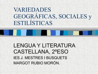 VARIEDADES GEOGRÁFICAS, SOCIALES y ESTILÍSTICAS LENGUA Y LITERATURA CASTELLANA, 2ºESO IES J. MESTRES I BUSQUETS MARGOT RUBIO MORÓN. 