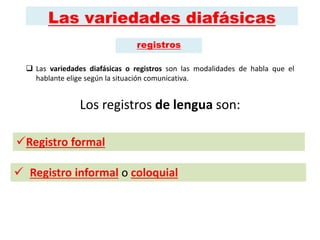 Las variedades diafásicas
 Las variedades diafásicas o registros son las modalidades de habla que el
hablante elige según la situación comunicativa.
Los registros de lengua son:
 Registro informal o coloquial
Registro formal
registros
 