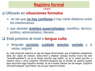 Registro formal
rasgos
 Utilizado en situaciones formales
 en las que no hay confianza o hay cierta distancia entre
los interlocutores
 que abordan ámbitos especializados: científico, técnico,
jurídico, administrativo, literario …
 Está próximo al nivel o lengua culta:
 lenguaje correcto, cuidado, preciso, variado y, a
veces, original
ej. Cada situación requiere un tipo de lengua determinado, que el hablante competente
debe ser capaz de conocer, seleccionar y emplear (aunque muchas veces nos sale
"automáticamente"): no es lo mismo escribir que hablar, no es lo mismo escribir a
nuestro chico o chica (registro informal/coloquial) que al alcalde de nuestro pueblo
para solicitarle algo (registro formal), no es lo mismo charlas con los amigos (registro
informal/coloquial ) que hablar con un juez registro formal)
 