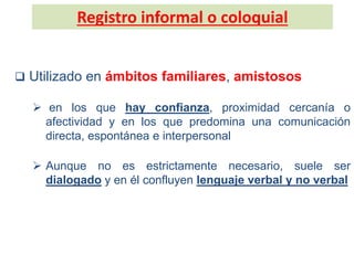 Registro informal o coloquial
 Utilizado en ámbitos familiares, amistosos
 en los que hay confianza, proximidad cercanía o
afectividad y en los que predomina una comunicación
directa, espontánea e interpersonal
 Aunque no es estrictamente necesario, suele ser
dialogado y en él confluyen lenguaje verbal y no verbal
 