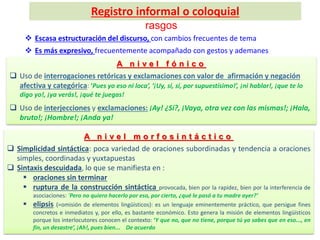 A n i v e l f ó n i c o
 Uso de interrogaciones retóricas y exclamaciones con valor de afirmación y negación
afectiva y categórica: ‘Pues yo eso ni loca’, ‘¡Uy, sí, sí, por supuestísimo!’, ¡ni hablar!, ¡que te lo
digo yo!, ¡ya verás!, ¡qué te juegas!
 Uso de interjecciones y exclamaciones: ¡Ay! ¿Sí?, ¡Vaya, otra vez con las mismas!; ¡Hala,
bruto!; ¡Hombre!; ¡Anda ya!
 Escasa estructuración del discurso, con cambios frecuentes de tema
 Es más expresivo, frecuentemente acompañado con gestos y ademanes
A n i v e l m o r f o s i n t á c t i c o
 Simplicidad sintáctica: poca variedad de oraciones subordinadas y tendencia a oraciones
simples, coordinadas y yuxtapuestas
 Sintaxis descuidada, lo que se manifiesta en :
 oraciones sin terminar
 ruptura de la construcción sintáctica provocada, bien por la rapidez, bien por la interferencia de
asociaciones: ‘Pero no quiero hacerlo por eso, por cierto, ¿qué le pasó a tu madre ayer?’
 elipsis (=omisión de elementos lingüísticos): es un lenguaje eminentemente práctico, que persigue fines
concretos e inmediatos y, por ello, es bastante económico. Esto genera la misión de elementos lingüísticos
porque los interlocutores conocen el contexto: ‘Y que no, que no tiene, porque tú ya sabes que en eso..., en
fin, un desastre’, ¡Ah!, pues bien... De acuerdo
Registro informal o coloquial
rasgos
 