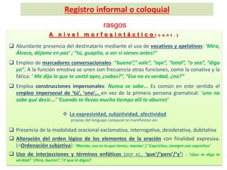 rasgos
A n i v e l m o r f o s i n t á c t i c o ( c o n t . )
 Abundante presencia del destinatario mediante el uso de vocativos y apelativos: ‘Mira,
Álvaro, déjame en paz’ ; “tú, guapita, a ver si vienes antes!”
 Empleo de marcadores conversacionales: “bueno”,” vale”, “oye”, “total”, “o sea”, “digo
yo”. A la función emotiva se unen con frecuencia otras funciones, como la conativa y la
fática: ‘ Me dijo lo que te conté ayer, ¿sabes?”, “Eso no es verdad, ¿no?”
 Emplea construcciones impersonales: Nunca se sabe... Es común en este sentido el
empleo impersonal de ‘tú’, ‘uno’... en vez de la primera persona gramatical: ‘uno no
sabe qué decir....’ ‘Cuando te llevas mucho tiempo allí te aburres’
 La expresividad, subjetividad, afectividad
propias del lenguaje coloquial se manifiestan en:
 Presencia de la modalidad oracional exclamativa, interrogativa, desiderativa, dubitativa
 Alteración del orden lógico de los elementos de la oración con finalidad expresiva.
(=Ordenación subjetiva): ‘Manías, eso es lo que tienes, manías’ / ‘Caprichos, siempre con caprichos’
 Uso de interjecciones y términos enfáticos (por ej., ‘que’/‘pero’/‘y’) : ‘¡Que te digo la
verdad!’ ‘¡Pero, bueno!’, ‘¡Y que lo digas!’.
Registro informal o coloquial
 