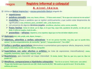 A n i v e l l é x i c o
 Utiliza un léxico impreciso (= escasa precisión léxica) plagado de:
 repeticiones
 palabras comodín: cosa, eso, hacer, chisme... ‘¡Y hace unas cosas!’, ‘Yo es que con cosas así no me aclaro’
 muletillas (frases o palabras que se repiten continuamente y que suelen estar desprovistas de
significado): o sea, entonces, pues, ¿verdad?, vale , y tal, bueno eee…
 con presencia de algunos términos jergales. enrollarse, alucinar, cutre, currar, camello,
 frases hechas: Como te decía. ya te digo, es lo que hay, vaya tela, quedarse de piedra, no dar pie con
bola, ir echo un cuadro, írsele la olla …
 proverbios y refranes: Zapatero, a tus zapatos; Agua que no has de beber déjala correr.
 Apócopes: bici, tele, profe, cole, depre, tranqui ...
 Adjetivos, adverbios y verbos valorativos: ‘A mi me parece horrible, muy feo, que no queda bien,
vamos’, ‘Lo hizo estupendamente, de maravilla’, “genial”, “estupendamente”, “me chifla”
 Sufijos y prefijos apreciativos (diminutivos o aumentativos para expresar afecto, desprecio, ironía):
guapín, tostonazo, vejete, cachaza, vidorra, tranquilón
 Superlativos con valor afectivo o enfático (se trata de expresiones intensificadoras): mazo,
mogollón, buenísimo, super, hiper, requete, mega
 Repeticiones, para transmitir así mayor intensidad: ‘Es tonta, tonta’, ‘Que no, que no y que no. Que no
puede ser’.
 Metáforas. comparaciones e hipérboles coloquiales: ‘ ‘Ese tío es un zorro’, ‘Está como una cabra’,
‘Tengo más hambre que el pavo de una rifa’, Ando muerta de frío’, ‘Me costó un ojo de la cara’. Te lo he dicho
millones de veces.
Registro informal o coloquialrasgos
 