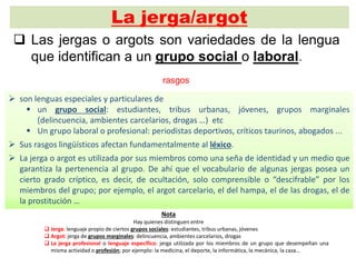 La jerga/argot
 Las jergas o argots son variedades de la lengua
que identifican a un grupo social o laboral.
 son lenguas especiales y particulares de
 un grupo social: estudiantes, tribus urbanas, jóvenes, grupos marginales
(delincuencia, ambientes carcelarios, drogas …) etc
 Un grupo laboral o profesional: periodistas deportivos, críticos taurinos, abogados ...
 Sus rasgos lingüísticos afectan fundamentalmente al léxico.
 La jerga o argot es utilizada por sus miembros como una seña de identidad y un medio que
garantiza la pertenencia al grupo. De ahí que el vocabulario de algunas jergas posea un
cierto grado críptico, es decir, de ocultación, solo comprensible o “descifrable” por los
miembros del grupo; por ejemplo, el argot carcelario, el del hampa, el de las drogas, el de
la prostitución …
Nota
Hay quienes distinguen entre
 Jerga: lenguaje propio de ciertos grupos sociales: estudiantes, tribus urbanas, jóvenes
 Argot: jerga de grupos marginales: delincuencia, ambientes carcelarios, drogas
 La jerga profesional o lenguaje específico: jerga utilizada por los miembros de un grupo que desempeñan una
misma actividad o profesión; por ejemplo: la medicina, el deporte, la informática, la mecánica, la caza…
rasgos
 