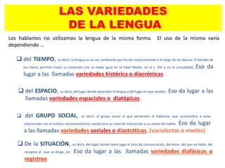 LAS VARIEDADES
DE LA LENGUA
Los hablantes no utilizamos la lengua de la misma forma. El uso de la misma varía
dependiendo …
 del GRUPO SOCIAL, es decir, el grupo social al que pertenece el hablante, que acostumbra a estar
relacionado con el estatus socioeconómico, condiciona su nivel de instrucción y su modo de hablar. Eso da lugar
a las llamadas variedades sociales o diastráticas, (sociolectos o niveles)
 del ESPACIO, es decir, del lugar donde aprenden la lengua y del lugar en que residen. Eso da lugar a las
llamadas variedades espaciales o diatópicas
 del TIEMPO, es decir, la lengua es un ser cambiante que ha ido evolucionando a lo largo de las épocas. El estudio de
los textos permite trazar su evolución (no se habla igual en la Edad Media, en el s. XVI o en la actualidad). Eso da
lugar a las llamadas variedades histórica o diacrónicas
 De la SITUACIÓN, es decir, del lugar donde tiene lugar el acto de comunicación, del tema del que se habla, del
receptor al que se dirige, etc. Eso da lugar a las llamadas variedades diafásicas o
registros
 