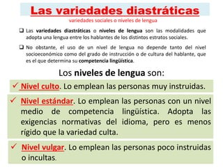 Las variedades diastráticas
 Las variedades diastráticas o niveles de lengua son las modalidades que
adopta una lengua entre los hablantes de los distintos estratos sociales.
 No obstante, el uso de un nivel de lengua no depende tanto del nivel
socioeconómico como del grado de instrucción o de cultura del hablante, que
es el que determina su competencia lingüística.
Los niveles de lengua son:
 Nivel estándar. Lo emplean las personas con un nivel
medio de competencia lingüística. Adopta las
exigencias normativas del idioma, pero es menos
rígido que la variedad culta.
 Nivel culto. Lo emplean las personas muy instruidas.
 Nivel vulgar. Lo emplean las personas poco instruidas
o incultas.
variedades sociales o niveles de lengua
 