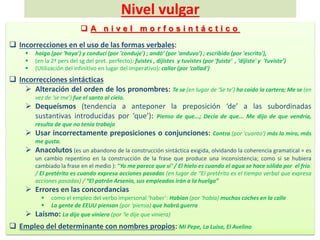 Nivel vulgar
 A n i v e l m o r f o s i n t á c t i c o
 Incorrecciones en el uso de las formas verbales:
 haiga (por 'haya') y conducí (por 'conduje') ; andó’ (por 'anduvo') ; escribido (por 'escrito'),
 (en la 2ª pers del sg del pret. perfecto): fuistes , dijistes y tuvistes (por 'fuiste' , ‘dijiste' y 'tuviste’)
 (Utilización del infinitivo en lugar del imperativo): callar (por ‘callad')
 Incorrecciones sintácticas
 Alteración del orden de los pronombres: Te se (en lugar de 'Se te') ha caído la cartera; Me se (en
vez de ‘se me') fue el santo al cielo.
 Dequeísmos (tendencia a anteponer la preposición ‘de’ a las subordinadas
sustantivas introducidas por ‘que’): Pienso de que...; Decía de que... Me dijo de que vendría,
resulta de que no tenía trabajo
 Usar incorrectamente preposiciones o conjunciones: Contra (por 'cuanto') más lo miro, más
me gusta.
 Anacolutos (es un abandono de la construcción sintáctica exigida, olvidando la coherencia gramatical = es
un cambio repentino en la construcción de la frase que produce una inconsistencia; como si se hubiera
cambiado la frase en el medio ): “Yo me parece que sí’ / El hielo es cuando el agua se hace sólida por el frío.
/ El pretérito es cuando expresa acciones pasadas (en lugar de “El pretérito es el tiempo verbal que expresa
acciones pasadas) / “El patrón Arsenio, sus empleados irán a la huelga”
 Errores en las concordancias
 como el empleo del verbo impersonal ‘haber’: Habían (por ‘había) muchos coches en la calle
 La gente de EEUU piensan (por ‘piensa) que habrá guerra
 Laísmo: La dije que viniera (por ‘le dije que viniera)
 Empleo del determinante con nombres propios: Mi Pepe, La Luisa, El Avelino
 