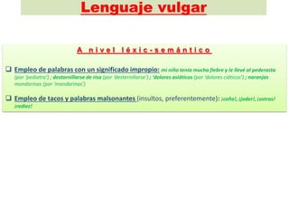 Lenguaje vulgar
A n i v e l l é x i c - s e m á n t i c o
 Empleo de palabras con un significado impropio: mi niño tenía mucha fiebre y le llevé al pederasta
(por ‘pediatra‘) ; destornillarse de risa (por ‘desternillarse’) ; ‘dolores asiáticos (por ‘dolores ciáticos’) ; naranjas
mondarinas (por ‘mandarinas’)
 Empleo de tacos y palabras malsonantes (insultos, preferentemente): ¡coño!, ¡joder!, ¡ostras!
¡rediez!
 