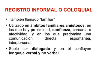 REGISTRO INFORMAL O COLOQUIAL   También llamado “familiar” Utilizado en  ámbitos familiares,amistosos , en los que hay proximidad,  confianza , cercanía o afectividad, y en los que predomina una comunicación directa, espontánea, interpersonal. Suele ser  dialogado  y en él confluyen  lenguaje verbal y no verbal. 