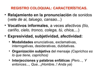 REGISTRO COLOQUIAL: CARACTERÍSTICAS. Relajamiento en la pronunciación  de sonidos ( vete de ai, taluego, cansao.. .) Vocativos informales , a veces afectivos  (tío, cariño, cielo, tronco, colega, tú, chica,... ) Expresividad, subjetividad, afectividad: Modalidades  enunciativas, exclamativas, interrogativas, desiderativas, dubitativas. Organización subjetiva  del mensaje  (Caprichos es lo que tiene, caprichos)  Interjecciones y palabras enfáticas   (Pero..., Y entonces..., Que.. . ¡Hombre..! Anda ya ) 