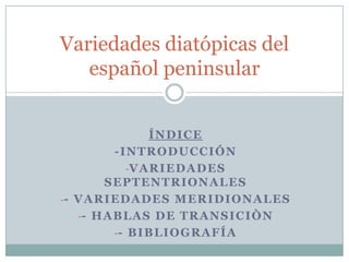 Variedades diatópicas del
   español peninsular


                   ÍNDICE
           -INTRODUCCIÓN
              -V A R I E D A D E S
         SEPTENTRIONALES
-- V A R I E D A D E S M E R I D I O N A L E S
   -- H A B L A S D E T R A N S I C I Ò N
           -- B I B L I O G R A F Í A
 