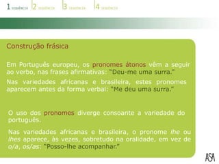 As variedades do português divergem ao nível do vocabulário e das expressões utilizadas na oralidade, bem como em alguns aspetos da construção frásica.VocabulárioNas variedades do português, são usadas diferentes palavras para designar as mesmas coisas.