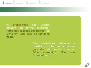 Por exemplo, no português europeu, usamos a palavra casa de banho; na variedade brasileira, usa-se banheiro.A palavra pequeno-almoço, do português europeu, não é usada nas variedades angolana e moçambicana, sendo substituída pela palavra mata-bicho.Em Cabo Verde, mancarra é amendoim.