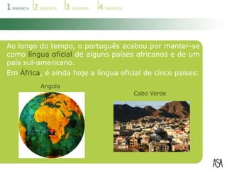 Ao longo do tempo, o português acabou por manter-se como língua oficial de alguns países africanos e de um país sul-americano.Em África, é ainda hoje a língua oficial de cinco países:AngolaCabo Verde