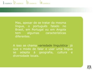 Mas, apesar de se tratar da mesma língua, o português falado no Brasil, em Portugal ou em Angola tem algumas características diferentes.A isso se chama variedade linguística, já que o modo de falar e usar uma língua se adapta à geografia, cultura e diversidade locais.