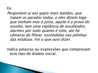 Ex:
Perguntem aí aos gajos mais batidos, que
 topam as paradas todas, e eles dizem logo
 que tenham mas é juízo, aquilo é à prova de
 assalto, tem uma vigilância de escafandro,
 alarmes por tudo quanto é sítio, até há
 câmaras de filmar escondidas nas pilinhas
 das estátuas. Foi o que ouvi dizer.

Indica palavras ou expressões que comprovam
  este tipo de dialeto social.
 