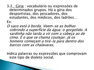 3.2. Gíria : vocabulário ou expressões de
 determinados grupos. Há a gíria dos
 desportistas, dos pescadores, dos
 estudantes, dos médicos, dos ladrões…
Ex:
O saco está à borda. Veem-se as bolhas
 cobrindo a superfície da água: o gorgolido. A
 sardinha não tarda a vir com a cabeça ao de
 cimo. É o que se chama coutejar. Já os
 homens começam a tirá-la para dentro dos
 barcos com as chalavaras.

Indica palavras ou expressões que comprovam
  este tipo de dialeto social.
 