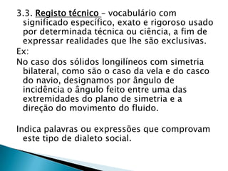 3.3. Registo técnico – vocabulário com
 significado específico, exato e rigoroso usado
 por determinada técnica ou ciência, a fim de
 expressar realidades que lhe são exclusivas.
Ex:
No caso dos sólidos longilíneos com simetria
 bilateral, como são o caso da vela e do casco
 do navio, designamos por ângulo de
 incidência o ângulo feito entre uma das
 extremidades do plano de simetria e a
 direção do movimento do fluido.

Indica palavras ou expressões que comprovam
  este tipo de dialeto social.
 