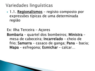    1.1. Regionalismos – registo composto por
    expressões típicas de uma determinada
    região

Ex: Ilha Terceira – Açores
Bombaria – quartel dos bombeiros; Ministra –
 mesa de cabeceira; Incarrelado – cheio de
 frio; Samarra – casaco de ganga; Pana – bacia;
 Mapa – esfregona; Esmichar – calcar…
 