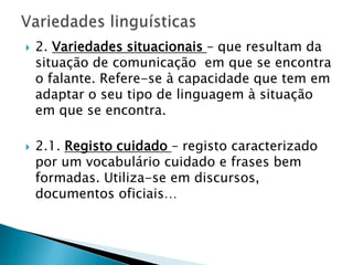    2. Variedades situacionais – que resultam da
    situação de comunicação em que se encontra
    o falante. Refere-se à capacidade que tem em
    adaptar o seu tipo de linguagem à situação
    em que se encontra.

   2.1. Registo cuidado – registo caracterizado
    por um vocabulário cuidado e frases bem
    formadas. Utiliza-se em discursos,
    documentos oficiais…
 