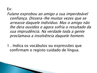 Ex:
Fulano exprobou ao amigo a sua imperdoável
 confiança. Dissera-lhe muitas vezes que se
 arreasse daquele indivíduo. Mas o amigo não
 lhe dera ouvidos e agora sofria o resultado da
 sua imprudência. Na verdade toda a gente
 proclamava a insolvência daquele homem.

1 . Indica os vocábulos ou expressões que
 confirmam o registo cuidado de língua.
 