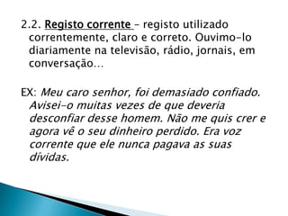 2.2. Registo corrente – registo utilizado
 correntemente, claro e correto. Ouvimo-lo
 diariamente na televisão, rádio, jornais, em
 conversação…

EX: Meu caro senhor, foi demasiado confiado.
 Avisei-o muitas vezes de que deveria
 desconfiar desse homem. Não me quis crer e
 agora vê o seu dinheiro perdido. Era voz
 corrente que ele nunca pagava as suas
 dívidas.
 