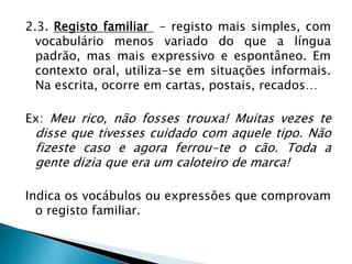 2.3. Registo familiar - registo mais simples, com
  vocabulário menos variado do que a língua
  padrão, mas mais expressivo e espontâneo. Em
  contexto oral, utiliza-se em situações informais.
  Na escrita, ocorre em cartas, postais, recados…

Ex: Meu rico, não fosses trouxa! Muitas vezes te
 disse que tivesses cuidado com aquele tipo. Não
 fizeste caso e agora ferrou-te o cão. Toda a
 gente dizia que era um caloteiro de marca!

Indica os vocábulos ou expressões que comprovam
  o registo familiar.
 