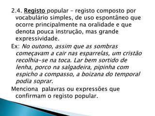 2.4. Registo popular – registo composto por
 vocabulário simples, de uso espontâneo que
 ocorre principalmente na oralidade e que
 denota pouca instrução, mas grande
 expressividade.
Ex: No outono, assim que as sombras
 começavam a cair nas esparrelas, um cristão
 recolhia-se na toca. Lar bem sortido de
 lenha, porco na salgadeira, pipinha com
 espicho a compasso, a boizana do temporal
 podia soprar.
Menciona palavras ou expressões que
 confirmam o registo popular.
 
