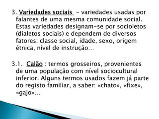 3. Variedades sociais - variedades usadas por
 falantes de uma mesma comunidade social.
 Estas variedades designam-se por socioletos
 (dialetos sociais) e dependem de diversos
 fatores: classe social, idade, sexo, origem
 étnica, nível de instrução…

3.1. Calão : termos grosseiros, provenientes
 de uma população com nível sociocultural
 inferior. Alguns termos usados fazem já parte
 do registo familiar, a saber: «chato», «fixe»,
 «gajo»…
 