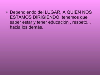 Dependiendo del LUGAR, A QUIEN NOS ESTAMOS DIRIGIENDO, tenemos que saber estar y tener educación , respeto... hacia los demás.