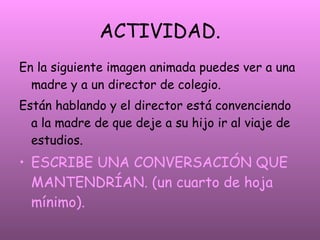 ACTIVIDAD. En la siguiente imagen animada puedes ver a una madre y a un director de colegio. Están hablando y el director está convenciendo a la madre de que deje a su hijo ir al viaje de estudios. ESCRIBE UNA CONVERSACIÓN QUE MANTENDRÍAN. (un cuarto de hoja mínimo).