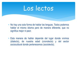 No hay una sola forma de hablar las lenguas. Todos podemos
hablar el mismo idioma pero de manera diferente, que no
significa mejor ni peor.
Esta manera de hablar depende del lugar donde vivimos
(dialecto), de nuestra edad (cronolecto) y del sector
sociocultural donde pertenecemos (sociolecto).
Los lectos
