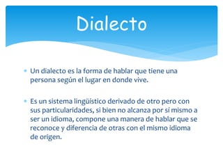  Un dialecto es la forma de hablar que tiene una
persona según el lugar en donde vive.
Es un sistema lingüístico derivado de otro pero con
sus particularidades, si bien no alcanza por sí mismo a
ser un idioma, compone una manera de hablar que se
reconoce y diferencia de otras con el mismo idioma
de origen.
Dialecto