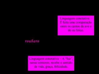 A linguagem quanto ao sentido
Assum Preto, o meu cantar
É tão triste como o teu
Também roubaro o meu amor
Que era a luz, ai, dos óios
meus...
Linguagem conotativa – A “luz”,
nesse contexto, recebe o sentido
de vida, graça, felicidade.
Linguagem conotativa –
É feita uma comparação
entre os cantos da ave e
do eu lírico.
 