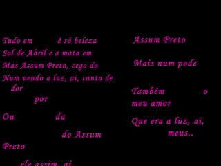 Análise do nível da linguagem do texto
Tudo em vorta é só beleza
Sol de Abril e a mata em frô
Mas Assum Preto, cego dos óio
Num vendo a luz, ai, canta de
dor
Tarvez por ignorança
Ou mardade das pió
Furaro os óio do Assum
Preto
Assum Preto veve
sorto
Mais num pode
avuá
Também roubaro o
meu amor
Que era a luz, ai,
dos óios meus..
 