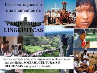 Essas variações é o
que chamamos de
VARIEDADES
LINGUÍSITCAS
São as variações que uma língua apresenta em razão
das condições SOCIAIS, CULTURAIS E
REGIONAIS nas quais é utilizada.
 
