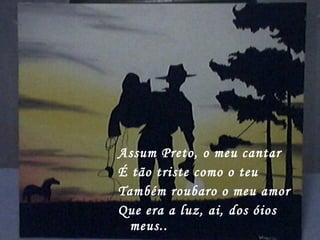 Assum Preto, o meu cantar
É tão triste como o teu
Também roubaro o meu amor
Que era a luz, ai, dos óios
meus..
 