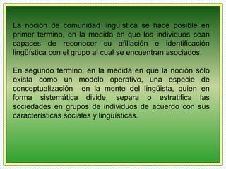 La noción de comunidad lingüística se hace posible en 
primer termino, en la medida en que los individuos sean 
capaces de reconocer su afiliación e identificación 
lingüística con el grupo al cual se encuentran asociados. 
En segundo termino, en la medida en que la noción sólo 
exista como un modelo operativo, una especie de 
conceptualización en la mente del lingüista, quien en 
forma sistemática divide, separa o estratifica las 
sociedades en grupos de individuos de acuerdo con sus 
características sociales y lingüísticas. 
 