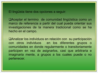 El lingüista tiene dos opciones a seguir: 
Aceptar el termino de comunidad lingüística como un 
marco de referencia a partir del cual pueda orientar sus 
investigaciones de la manera tradicional como se ha 
hecho en el campo. 
Analizar los individuos en relación con su participación 
con otros individuos en los diferentes grupos o 
comunidades en donde regularmente o transitoriamente 
participen en vez de asignarlos, casi que arbitraria e 
imaginaria mente, a grupos a los cuales puede o no 
pertenecer. 
 